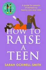 How to Raise a Teen: A guide for parents of thirteen to twenty-one-year-olds