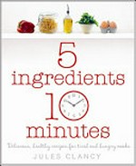 5 ingredients, 10 minutes : delicious healthy recipes for tired and hungry cooks / by Jules Clancy.