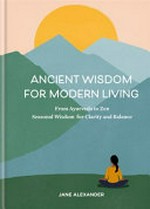 Ancient wisdom for modern living : from Ayurveda to Zen, seasonal wisdom for clarity and balance / by Jane Alexander.
