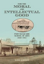For the moral and intellectual good : Port Macquarie School of Arts 1840 - 1951 / Tony Dawson.