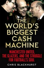 The world's biggest cash machine : Manchester United, the Glazers, and the struggle for football's soul / by Chris Blackhurst.
