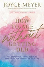 How to age without getting old : the steps you can take today to stay young for the rest of your life / by Joyce Meyer.