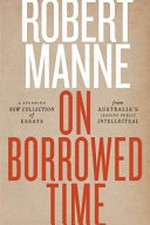 On borrowed time : a stunning new collection of essays from Australia's leading public intellectual / Robert Manne.