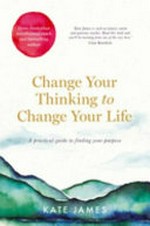 Change your thinking to change your life : a practical guide to finding your purpose / by Kate James.