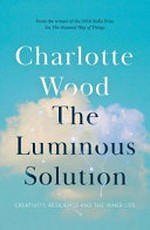 The luminous solution : creativity, resilience and the inner life / by Charlotte Wood.