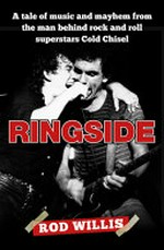 Ringside : a tale of music and mayhem from the man behind rock and roll superstars Cold Chisel / by Rod Willis.