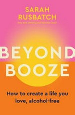Beyond booze : how to create a life you love, alcohol-free / by Sarah Rusbatch.