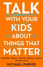 Talk with your kids about things that matter : friendship, respect, honesty, bullying, consent and many more / by Michael Parker.