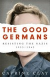 The Good Germans : Resisting the Nazis 1933-1945 / by Catrine Clay