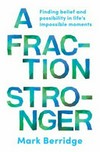 A fraction stronger : finding belief and possibility in life's impossible moments / by Mark Berridge.